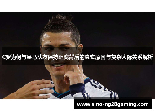 C罗为何与皇马队友保持距离背后的真实原因与复杂人际关系解析