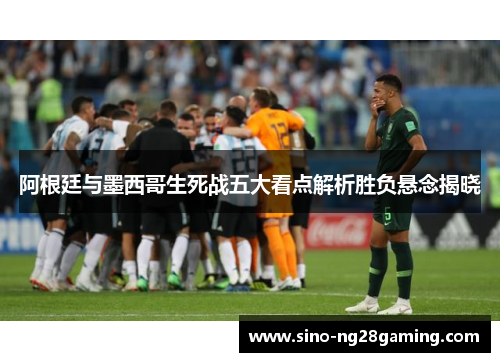 阿根廷与墨西哥生死战五大看点解析胜负悬念揭晓