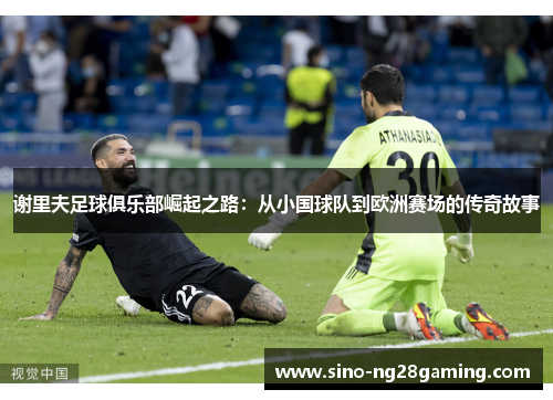 谢里夫足球俱乐部崛起之路：从小国球队到欧洲赛场的传奇故事