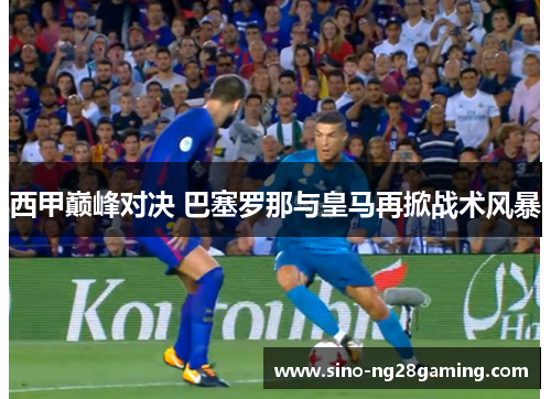 西甲巅峰对决 巴塞罗那与皇马再掀战术风暴