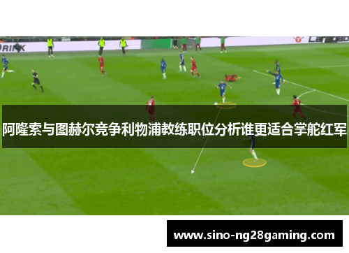 阿隆索与图赫尔竞争利物浦教练职位分析谁更适合掌舵红军