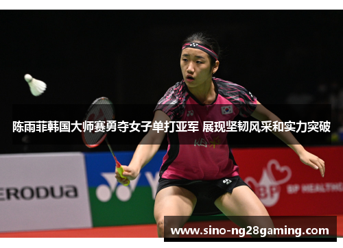 陈雨菲韩国大师赛勇夺女子单打亚军 展现坚韧风采和实力突破