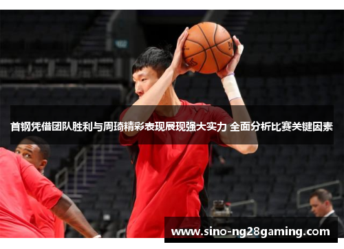 首钢凭借团队胜利与周琦精彩表现展现强大实力 全面分析比赛关键因素