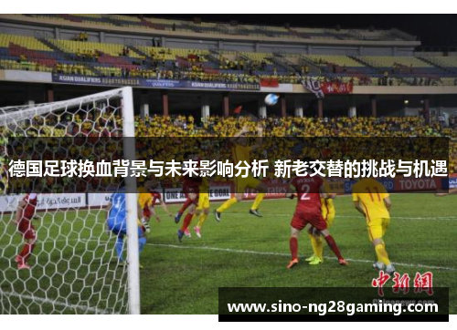 德国足球换血背景与未来影响分析 新老交替的挑战与机遇