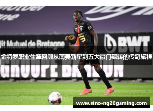 金特罗职业生涯回顾从南美新星到五大豪门辗转的传奇旅程