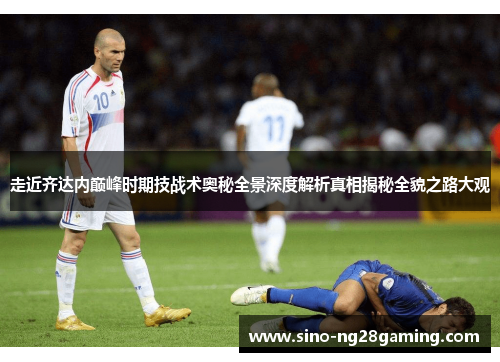走近齐达内巅峰时期技战术奥秘全景深度解析真相揭秘全貌之路大观