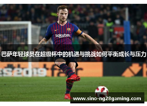 巴萨年轻球员在超级杯中的机遇与挑战如何平衡成长与压力