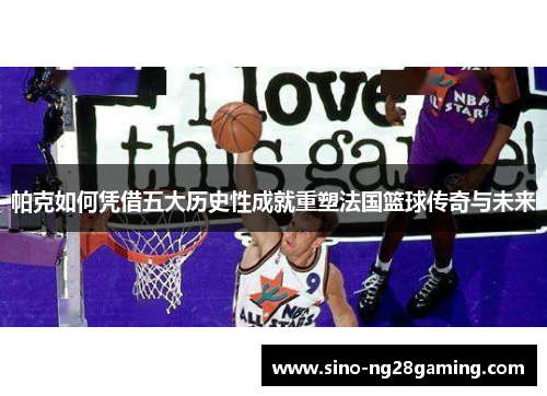 帕克如何凭借五大历史性成就重塑法国篮球传奇与未来 帕克如何凭借五大历史性成就重塑法国篮球传奇与未来