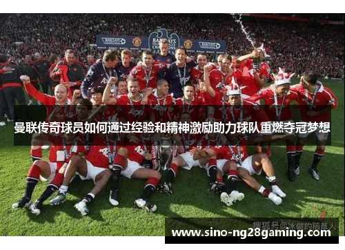 曼联传奇球员如何通过经验和精神激励助力球队重燃夺冠梦想 曼联传奇球员如何通过经验和精神激励助力球队重燃夺冠梦想