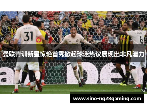 曼联青训新星惊艳首秀掀起球迷热议展现出非凡潜力 曼联青训新星惊艳首秀掀起球迷热议展现出非凡潜力