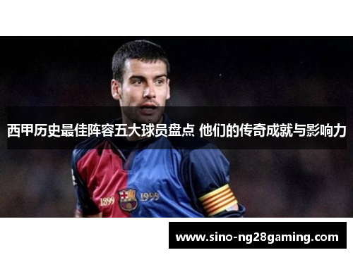 西甲历史最佳阵容五大球员盘点 他们的传奇成就与影响力
