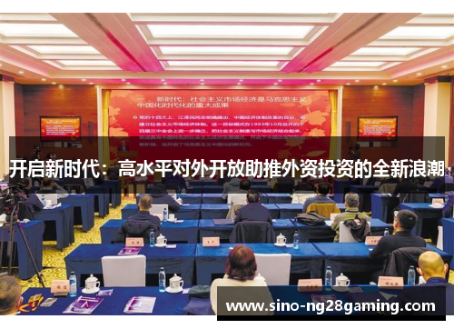 开启新时代:高水平对外开放助推外资投资的全新浪潮 开启新时代:高水平对外开放助推外资投资的全新浪潮