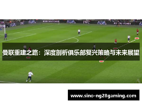 曼联重建之路:深度剖析俱乐部复兴策略与未来展望 曼联重建之路:深度剖析俱乐部复兴策略与未来展望
