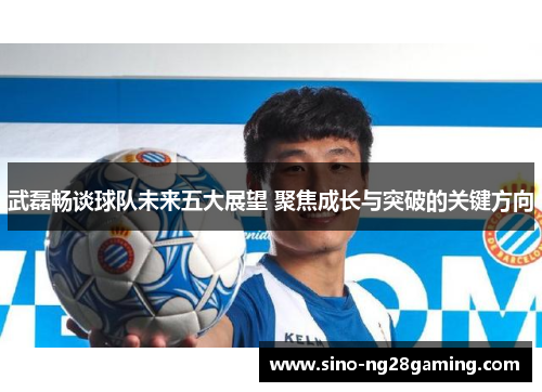 武磊畅谈球队未来五大展望 聚焦成长与突破的关键方向