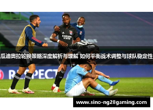 瓜迪奥拉轮换策略深度解析与理解 如何平衡战术调整与球队稳定性