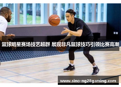 篮球明星赛场技艺超群 展现非凡篮球技巧引领比赛高潮