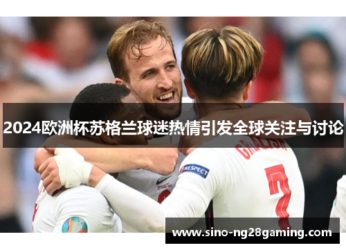 2024欧洲杯苏格兰球迷热情引发全球关注与讨论