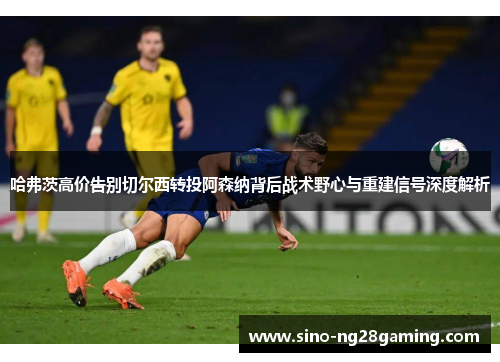 哈弗茨高价告别切尔西转投阿森纳背后战术野心与重建信号深度解析