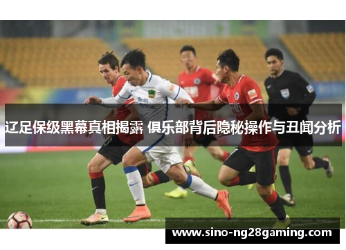 辽足保级黑幕真相揭露 俱乐部背后隐秘操作与丑闻分析 辽足保级黑幕真相揭露 俱乐部背后隐秘操作与丑闻分析